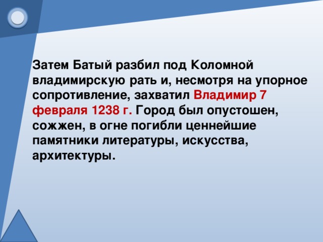 Затем Батый разбил под Коломной владимирскую рать и, несмотря на упорное сопротивление, захватил  Владимир 7 февраля 1238 г.  Город был опустошен, сожжен, в огне погибли ценнейшие памятники литературы, искусства, архитектуры.   