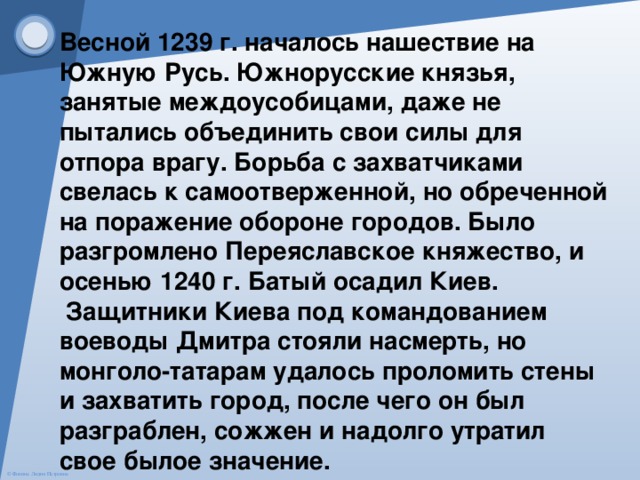 Весной 1239 г. началось нашествие на Южную Русь. Южнорусские князья, занятые междоусобицами, даже не пытались объединить свои силы для отпора врагу. Борьба с захватчиками свелась к самоотверженной, но обреченной на поражение обороне городов. Было разгромлено Переяславское княжество, и осенью 1240 г. Батый осадил Киев.  Защитники Киева под командованием воеводы Дмитра стояли насмерть, но монголо-татарам удалось проломить стены и захватить город, после чего он был разграблен, сожжен и надолго утратил свое былое значение. 