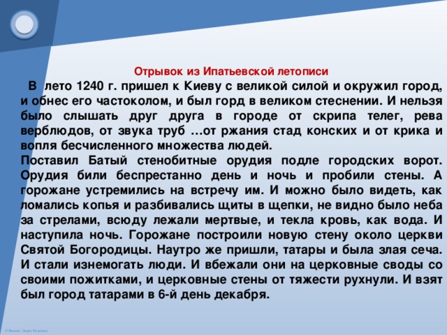 Отрывок из Ипатьевской летописи  В лето 1240 г. пришел к Киеву с великой силой и окружил город, и обнес его частоколом, и был горд в великом стеснении. И нельзя было слышать друг друга в городе от скрипа телег, рева верблюдов, от звука труб …от ржания стад конских и от крика и вопля бесчисленного множества людей. Поставил Батый стенобитные орудия подле городских ворот. Орудия били беспрестанно день и ночь и пробили стены. А горожане устремились на встречу им. И можно было видеть, как ломались копья и разбивались щиты в щепки, не видно было неба за стрелами, всюду лежали мертвые, и текла кровь, как вода. И наступила ночь. Горожане построили новую стену около церкви Святой Богородицы. Наутро же пришли, татары и была злая сеча. И стали изнемогать люди. И вбежали они на церковные своды со своими пожитками, и церковные стены от тяжести рухнули. И взят был город татарами в 6-й день декабря. 