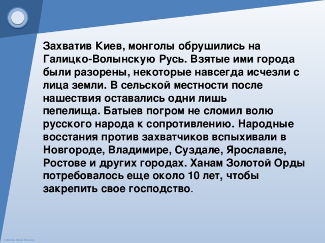 Захватив Киев, монголы обрушились на Галицко-Волынскую Русь. Взятые ими города были разорены, некоторые навсегда исчезли с лица земли. В сельской местности после нашествия оставались одни лишь пепелища. Батыев погром не сломил волю русского народа к сопротивлению. Народные восстания против захватчиков вспыхивали в Новгороде, Владимире, Суздале, Ярославле, Ростове и других городах. Ханам Золотой Орды потребовалось еще около 10 лет, чтобы закрепить свое господство . 