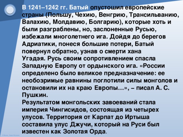 В 1241–1242 гг. Батый опустошил европейские страны (Польшу, Чехию, Венгрию, Трансильванию, Валахию, Молдавию, Болгарию), которые хоть и были разграблены, но, заслоненные Русью, избежали многолетнего ига. Дойдя до берегов Адриатики, понеся большие потери, Батый повернул обратно, узнав о смерти хана Угэдэя. Русь своим сопротивлением спасла Западную Европу от ордынского ига. «России определено было великое предназначение: ее необозримые равнины поглотили силы монголов и остановили их на краю Европы…», − писал А. С. Пушкин.  Результатом монгольских завоеваний стала империя Чингисидов, состоящая из четырех улусов. Территория от Карпат до Иртыша составила улус Джучи, который на Руси был известен как Золотая Орда . 