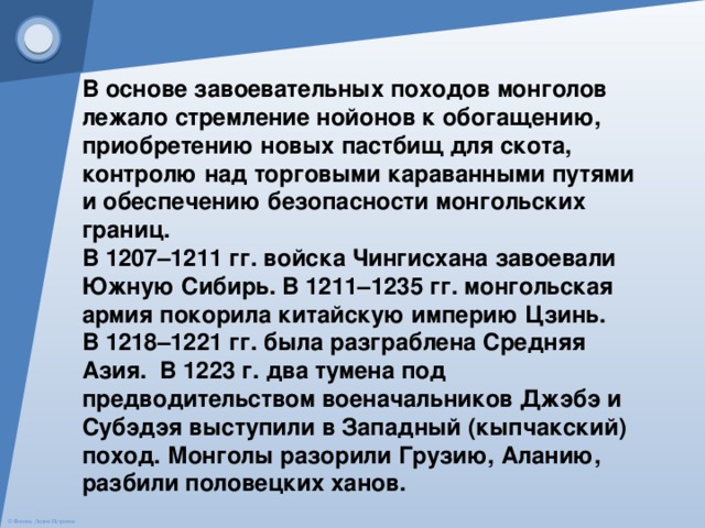 В основе завоевательных походов монголов лежало стремление нойонов к обогащению, приобретению новых пастбищ для скота, контролю над торговыми караванными путями и обеспечению безопасности монгольских границ. В 1207–1211 гг. войска Чингисхана завоевали Южную Сибирь. В 1211–1235 гг. монгольская армия покорила китайскую империю Цзинь. В 1218–1221 гг. была разграблена Средняя Азия.  В 1223 г. два тумена под предводительством военачальников Джэбэ и Субэдэя выступили в Западный (кыпчакский) поход. Монголы разорили Грузию, Аланию, разбили половецких ханов. 