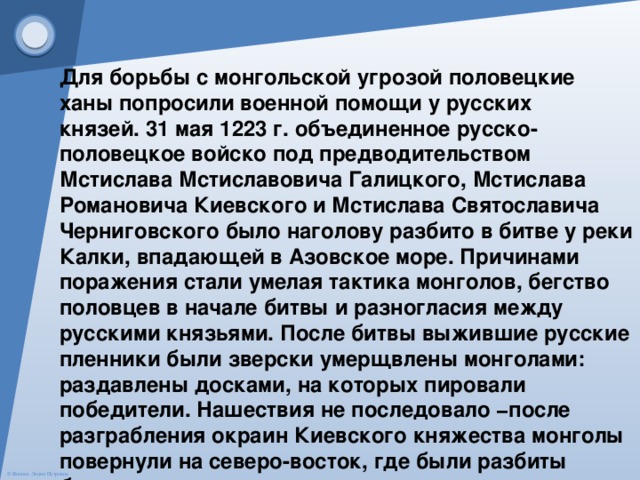 Для борьбы с монгольской угрозой половецкие ханы попросили военной помощи у русских князей. 31 мая 1223 г. объединенное русско-половецкое войско под предводительством Мстислава Мстиславовича Галицкого, Мстислава Романовича Киевского и Мстислава Святославича Черниговского было наголову разбито в битве у реки Калки, впадающей в Азовское море. Причинами поражения стали умелая тактика монголов, бегство половцев в начале битвы и разногласия между русскими князьями. После битвы выжившие русские пленники были зверски умерщвлены монголами: раздавлены досками, на которых пировали победители. Нашествия не последовало −после разграбления окраин Киевского княжества монголы повернули на северо-восток, где были разбиты булгарами. 