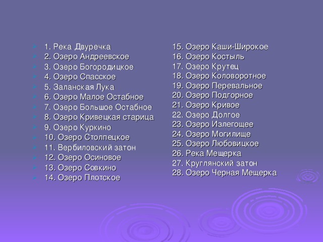 1. Река Двуречка  2. Озеро Андреевское 3. Озеро Богородицкое 4. Озеро Спасское 5. Заланская Лука  6. Озеро Малое Остабное  7. Озеро Большое Остабное  8. Озеро Кривецкая старица 9. Озеро Куркино 10. Озеро Столпецкое 11. Вербиловский затон  12. Озеро Осиновое  13. Озеро Совкино 14. Озеро Плотское  15. Озеро Каши-Широкое 16. Озеро Костыль 17. Озеро Крутец 18. Озеро Коловоротное 19. Озеро Перевальное 20. Озеро Подгорное 21. Озеро Кривое 22. Озеро Долгое 23. Озеро Излегощее 24. Озеро Могилище 25. Озеро Любовицкое 26. Река Мещерка 27. Круглянский затон 28. Озеро Черная Мещерка 