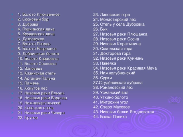 1. Болото Клюквенное  2. Сосновый бор 3. Дубрава 4. Пушкинская дача  5. Хрущевская дача 6. Долговское 7. Болото Попово 8. Болото Разрезное  9. Добринские болота 10. Болото Карасевка 11. Болото Сосновка 12. Заповедь  13. Казинская степь 14. Аргамач-Пальна  15. Пажень  16. Хомутов лес  17. Низовья реки Ельчик 18. Низовья реки Воронец  19. Нижневоргольский 20. Казацкая степь 21. Низовья реки Чичера 22. Крутое 23. Липовская гора 24. Монастырский лес 25. Степь у села Дубровка 26. Бык 27. Низовья реки Плющанка 28. Низовья реки Сосна 29. Низовья Коратынина 30. Сокольская гора 31. Докторова гора 32. Низовья реки Куймань 33. Павелка  34. Низовья реки Красивая Меча  35. Нижнелубненский 36. Сурки 37.Студёновская дубрава 38. Романовский лес 39. Усманский вал 40. Уткино болото 41. Митрохин угол 42. Озеро Маховое 43. Низовья балки Ягодновская 44. Балка Паника 