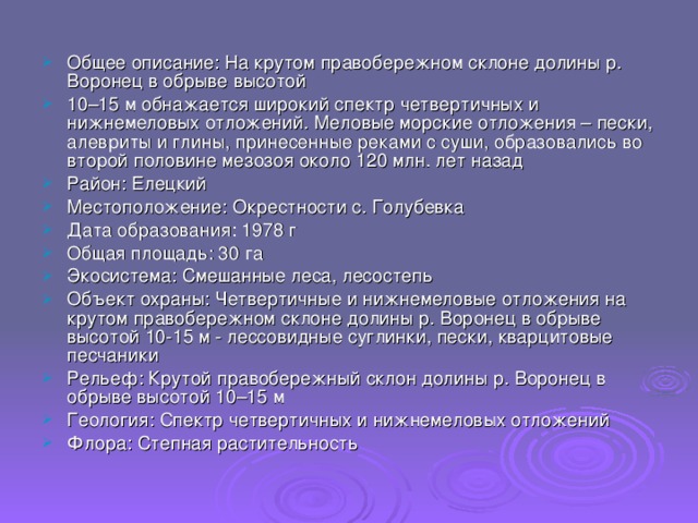 Общее описание: На крутом правобережном склоне долины р. Воронец в обрыве высотой 10–15 м обнажается широкий спектр четвертичных и нижнемеловых отложений. Меловые морские отложения – пески, алевриты и глины, принесенные реками с суши, образовались во второй половине мезозоя около 120 млн. лет назад Район: Елецкий Местоположение: Окрестности с. Голубевка Дата образования: 1978 г Общая площадь: 30 га Экосистема: Смешанные леса, лесостепь Объект охраны: Четвертичные и нижнемеловые отложения на крутом правобережном склоне долины р. Воронец в обрыве высотой 10-15 м - лессовидные суглинки, пески, кварцитовые песчаники Рельеф: Крутой правобережный склон долины р. Воронец в обрыве высотой 10–15 м Геология: Спектр четвертичных и нижнемеловых отложений Флора: Степная растительность 