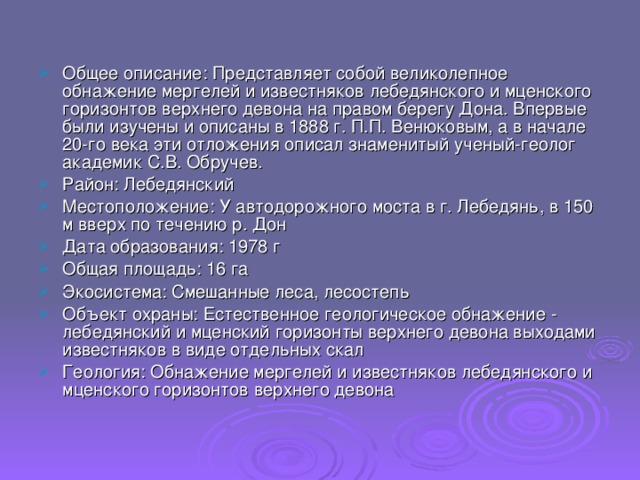 Общее описание: Представляет собой великолепное обнажение мергелей и известняков лебедянского и мценского горизонтов верхнего девона на правом берегу Дона. Впервые были изучены и описаны в 1888 г. П.П. Венюковым, а в начале 20-го века эти отложения описал знаменитый ученый-геолог академик С.В. Обручев. Район: Лебедянский Местоположение: У автодорожного моста в г. Лебедянь, в 150 м вверх по течению р. Дон Дата образования: 1978 г Общая площадь: 16 га Экосистема: Смешанные леса, лесостепь Объект охраны: Естественное геологическое обнажение - лебедянский и мценский горизонты верхнего девона выходами известняков в виде отдельных скал Геология: Обнажение мергелей и известняков лебедянского и мценского горизонтов верхнего девона 