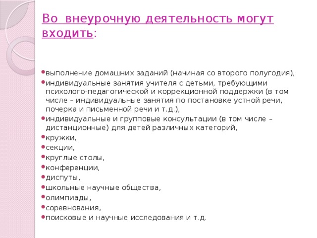 Во внеурочную деятельность могут входить :   выполнение домашних заданий (начиная со второго полугодия), индивидуальные занятия учителя с детьми, требующими психолого-педагогической и коррекционной поддержки (в том числе – индивидуальные занятия по постановке устной речи, почерка и письменной речи и т.д.), индивидуальные и групповые консультации (в том числе – дистанционные) для детей различных категорий, кружки, секции, круглые столы, конференции, диспуты, школьные научные общества, олимпиады, соревнования, поисковые и научные исследования и т.д. 