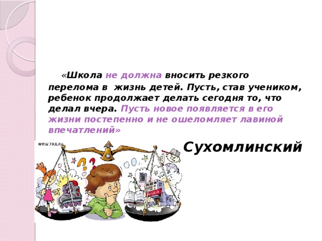  « Школа не должна вносить резкого перелома в жизнь детей. Пусть, став учеником, ребенок продолжает делать сегодня то, что делал вчера. Пусть новое появляется в его жизни постепенно и не ошеломляет лавиной впечатлений »  В.А. Сухомлинский 