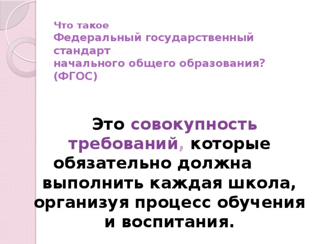 Что такое  Федеральный государственный стандарт  начального общего образования?(ФГОС)  Это совокупность требований , которые обязательно должна выполнить каждая школа, организуя процесс обучения и воспитания.  