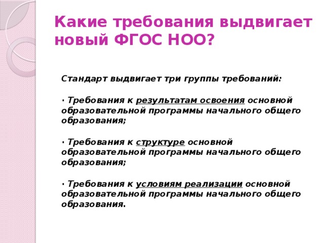 Какие требования выдвигает новый ФГОС НОО?   Стандарт выдвигает три группы требований:  · Требования к результатам освоения основной образовательной программы начального общего образования;  · Требования к структуре основной образовательной программы начального общего образования;  · Требования к условиям реализации основной образовательной программы начального общего образования.   