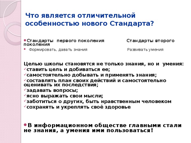 Что является отличительной особенностью нового Стандарта? Стандарты первого поколения Стандарты второго поколения  Формировать, давать знания Развивать умения Целью школы становятся не только знания, но и умения: ставить цель и добиваться ее; самостоятельно добывать и применять знания; составлять план своих действий и самостоятельно оценивать их последствия; задавать вопросы; ясно выражать свои мысли; заботиться о других, быть нравственным человеком сохранять и укреплять своё здоровье    В информационном обществе главными стали не знания, а умения ими пользоваться! 