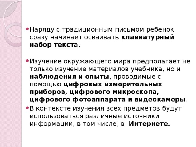 Наряду с традиционным письмом ребенок сразу начинает осваивать клавиатурный набор текста . Изучение окружающего мира предполагает не только изучение материалов учебника, но и наблюдения и опыты , проводимые с помощью цифровых измерительных приборов, цифрового микроскопа, цифрового фотоаппарата и видеокамеры . В контексте изучения всех предметов будут использоваться различные источники информации, в том числе, в Интернете.  