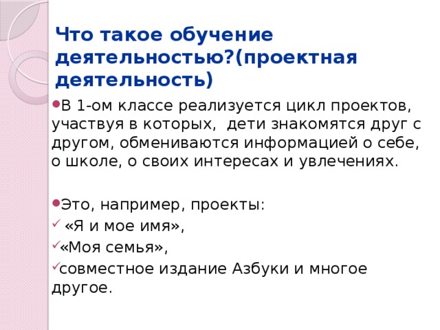 Что такое обучение деятельностью?(проектная деятельность) В 1-ом классе реализуется цикл проектов, участвуя в которых, дети знакомятся друг с другом, обмениваются информацией о себе, о школе, о своих интересах и увлечениях. Это, например, проекты:  «Я и мое имя», «Моя семья», совместное издание Азбуки и многое другое. 