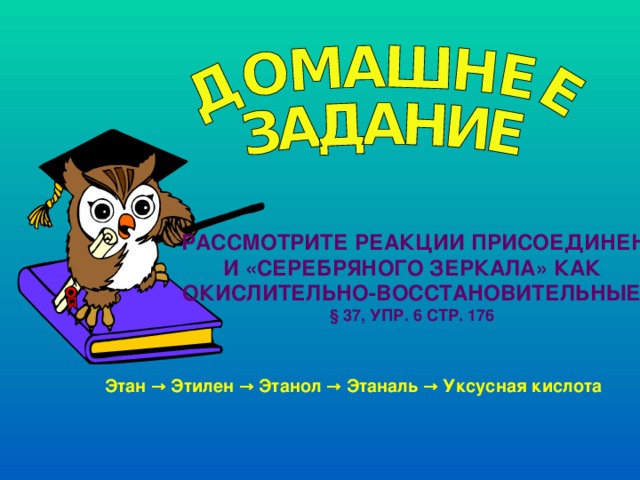  РАССМОТРИТЕ РЕАКЦИИ ПРИСОЕДИНЕНИЯ  И «СЕРЕБРЯНОГО ЗЕРКАЛА» КАК ОКИСЛИТЕЛЬНО-ВОССТАНОВИТЕЛЬНЫЕ § 37, УПР. 6 СТР. 176  Этан → Этилен → Этанол → Этаналь → Уксусная кислота 
