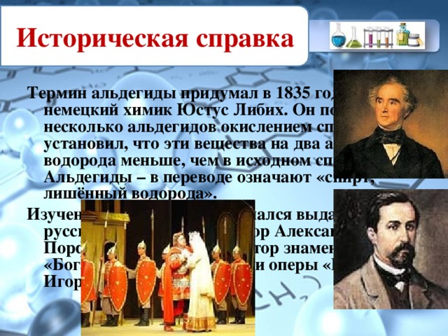Историческая справка Термин альдегиды придумал в 1835 году немецкий химик Юстус Либих. Он получил несколько альдегидов окислением спиртов и установил, что эти вещества на два атома водорода меньше, чем в исходном спирте. Альдегиды – в переводе означают «спирт, лишённый водорода». Изучением альдегидов занимался выдающийся русский химик и композитор Александр Порфирьевич Бородин, автор знаменитой «Богатырской симфонии» и оперы «Князь Игорь».  
