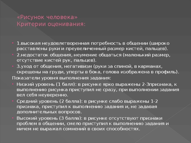  «Рисунок человека»  Критерии оценивания:   1.высокая неудовлетворенная потребность в общении (широко расставлены руки и преувеличенный размер кистей, пальцев). 2.недостаток общения, неумение общаться (маленький размер, отсутствие кистей рук, пальцев). 3.уход от общения, негативизм (руки за спиной, в карманах, скрещены на груди, уперты в бока, голова изображена в профиль). Показатели уровня выполнения задания: Низкий уровень (1 балл): в рисунке ярко выражены 2-3признака, к выполнению рисунка приступил не сразу, при выполнении задания вел себя неуверенно. Средний уровень (2 балла): в рисунке слабо выражены 1-2 признака, приступил к выполнению задания и, не задавая дополнительных вопросов. Высокий уровень (3 балла): в рисунке отсутствуют признаки проблем в общении, смело приступил к выполнению задания и ничем не выражал сомнений в своих способностях. 