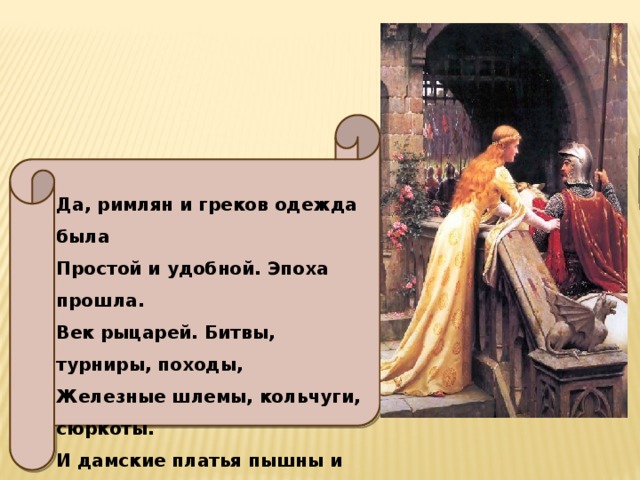 Да, римлян и греков одежда была Простой и удобной. Эпоха прошла. Век рыцарей. Битвы, турниры, походы, Железные шлемы, кольчуги, сюркоты. И дамские платья пышны и богаты. Высокие шляпы – геннины – рогаты. 