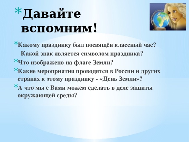 Давайте вспомним! Какому празднику был посвящён классный час?  Какой знак является символом праздника? Что изображено на флаге Земли? Какие мероприятия проводятся в России и других странах к этому празднику - «День Земли»? А что мы с Вами можем сделать  в деле защиты окружающей среды?