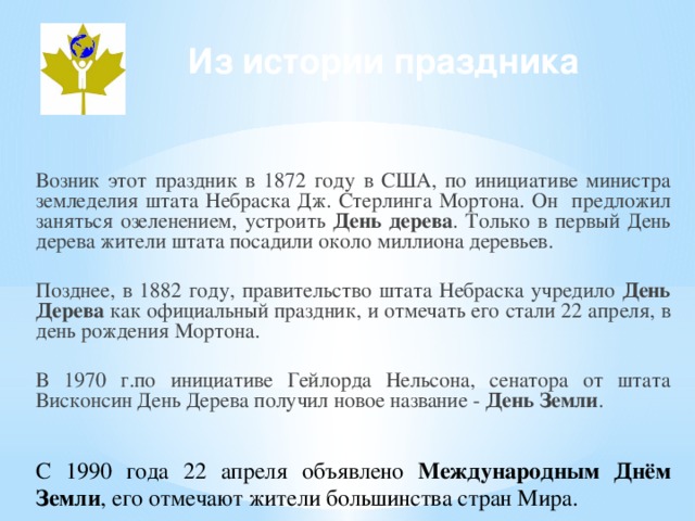 Из истории праздника Возник этот праздник в 1872 году в США, по инициативе министра земледелия штата Небраска Дж. Стерлинга Мортона. Он предложил заняться озеленением, устроить День дерева . Только в первый День дерева жители штата посадили около миллиона деревьев. Позднее, в 1882 году, правительство штата Небраска учредило День Дерева как официальный праздник, и отмечать его стали 22 апреля, в день рождения Мортона. В 1970 г.по инициативе Гейлорда Нельсона, сенатора от штата Висконсин День Дерева получил новое название - День Земли . С 1990 года 22 апреля объявлено Международным Днём Земли , его отмечают жители большинства стран Мира.