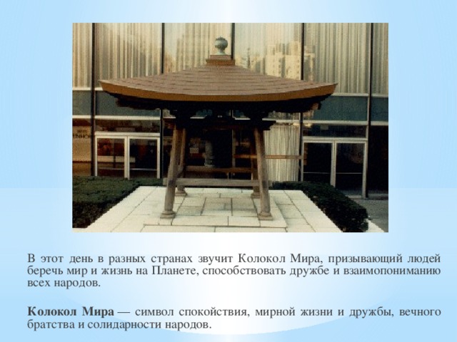 В этот день в разных странах звучит Колокол Мира, призывающий людей беречь мир и жизнь на Планете, способствовать дружбе и взаимопониманию всех народов.  Колокол Мира  — символ спокойствия, мирной жизни и дружбы, вечного братства и солидарности народов.