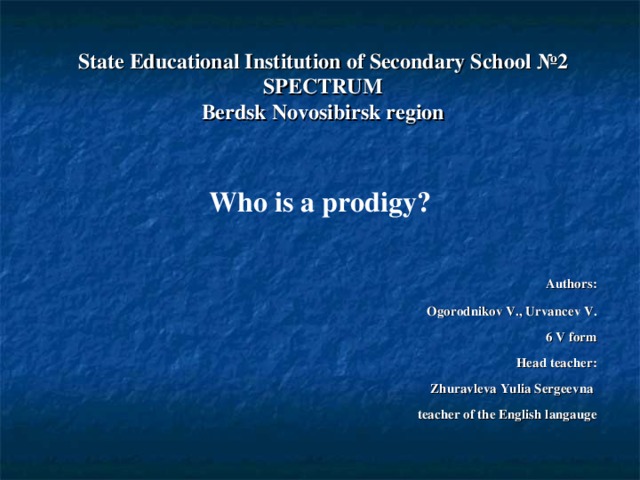     State Educational Institution of Secondary School №2 SPECTRUM  Berdsk Novosibirsk region  Who is a prodigy? Authors : Ogorodnikov V., Urvancev V. 6 V form Head teacher : Zhuravleva Yulia Sergeevna  teacher of the English langauge  