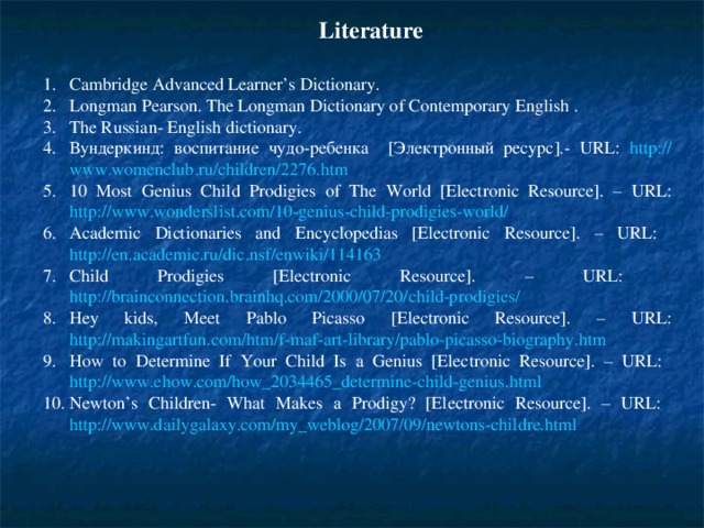 Literature Cambridge Advanced Learner’s Dictionary. Longman Pearson. The Longman Dictionary of Contemporary English  . The Russian- English dictionary. Вундеркинд: воспитание чудо-ребенка [Электронный ресурс].- URL : http :// www . womenclub . ru / children /2276. htm 10 Most Genius Child Prodigies of The World [Electronic Resource]. – URL: http://www.wonderslist.com/10-genius-child-prodigies-world/ Academic Dictionaries and Encyclopedias [Electronic Resource]. – URL: http://en.academic.ru/dic.nsf/enwiki/114163 Child Prodigies [Electronic Resource]. – URL: http://brainconnection.brainhq.com/2000/07/20/child-prodigies/ Hey kids, Meet Pablo Picasso [Electronic Resource]. – URL: http://makingartfun.com/htm/f-maf-art-library/pablo-picasso-biography.htm How to Determine If Your Child Is a Genius [Electronic Resource]. – URL: http://www.ehow.com/how_2034465_determine-child-genius.html Newton’s Children- What Makes a Prodigy? [Electronic Resource]. – URL: http://www.dailygalaxy.com/my_weblog/2007/09/newtons-childre.html  