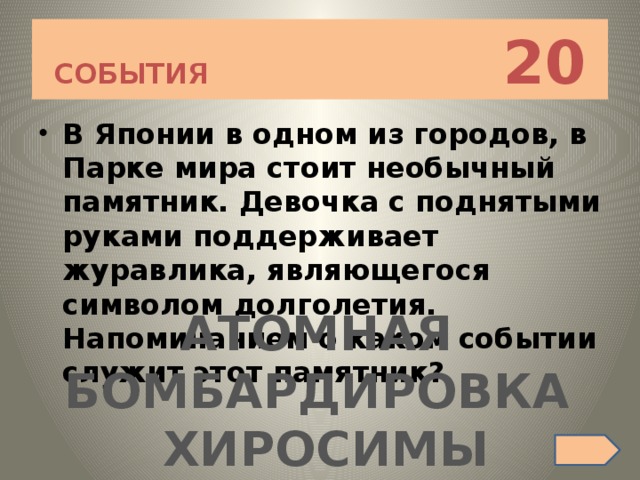 СОБЫТИЯ 20 В Японии в одном из городов, в Парке мира стоит необычный памятник. Девочка с поднятыми руками поддерживает журавлика, являющегося символом долголетия. Напоминанием о каком событии служит этот памятник? АТОМНАЯ БОМБАРДИРОВКА ХИРОСИМЫ 