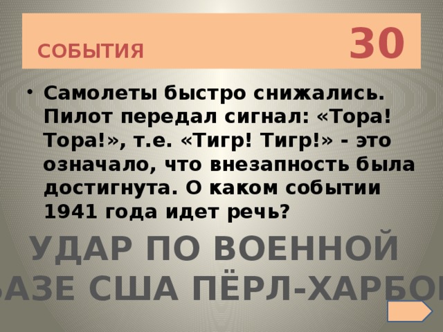 СОБЫТИЯ 30 Самолеты быстро снижались. Пилот передал сигнал: «Тора! Тора!», т.е. «Тигр! Тигр!» - это означало, что внезапность была достигнута. О каком событии 1941 года идет речь? УДАР ПО ВОЕННОЙ БАЗЕ США ПЁРЛ-ХАРБОР 
