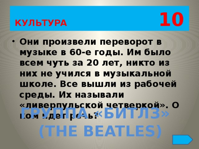 КУЛЬТУРА 10 Они произвели переворот в музыке в 60-е годы. Им было всем чуть за 20 лет, никто из них не учился в музыкальной школе. Все вышли из рабочей среды. Их называли «ливерпульской четверкой». О ком идет речь? ГРУППА «БИТЛЗ» (THE BEATLES) 