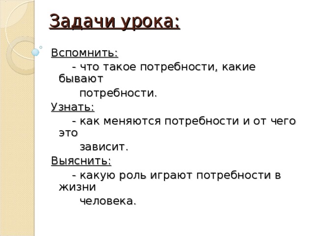 Задачи урока: Вспомнить:  - что такое потребности, какие бывают  потребности. Узнать:  - как меняются потребности и от чего это  зависит. Выяснить:  - какую роль играют потребности в жизни  человека. 