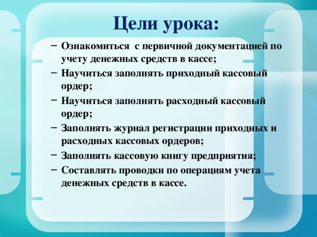  Цели урока:   Ознакомиться с первичной документацией по учету денежных средств в кассе; Научиться заполнять приходный кассовый ордер; Научиться заполнять расходный кассовый ордер; Заполнять журнал регистрации приходных и расходных кассовых ордеров; Заполнять кассовую книгу предприятия; Составлять проводки по операциям учета денежных средств в кассе. Ознакомиться с первичной документацией по учету денежных средств в кассе; Научиться заполнять приходный кассовый ордер; Научиться заполнять расходный кассовый ордер; Заполнять журнал регистрации приходных и расходных кассовых ордеров; Заполнять кассовую книгу предприятия; Составлять проводки по операциям учета денежных средств в кассе.  