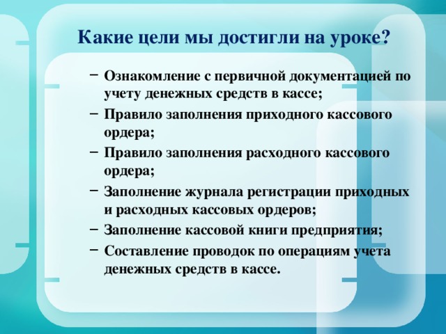 Какие цели мы достигли на уроке? Ознакомление с первичной документацией по учету денежных средств в кассе; Правило заполнения приходного кассового ордера; Правило заполнения расходного кассового ордера; Заполнение журнала регистрации приходных и расходных кассовых ордеров; Заполнение кассовой книги предприятия; Составление проводок по операциям учета денежных средств в кассе. Ознакомление с первичной документацией по учету денежных средств в кассе; Правило заполнения приходного кассового ордера; Правило заполнения расходного кассового ордера; Заполнение журнала регистрации приходных и расходных кассовых ордеров; Заполнение кассовой книги предприятия; Составление проводок по операциям учета денежных средств в кассе.  