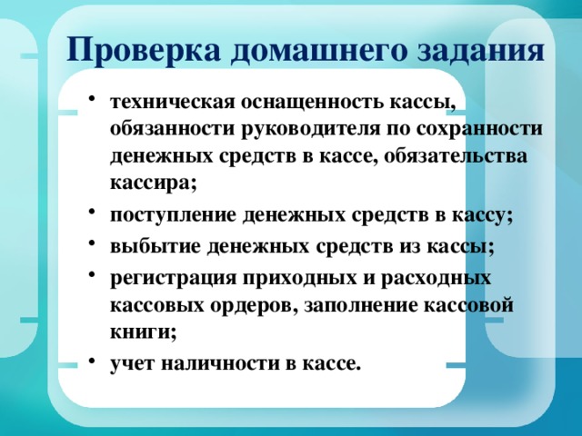 Проверка домашнего задания техническая оснащенность кассы, обязанности руководителя по сохранности денежных средств в кассе, обязательства кассира; поступление денежных средств в кассу; выбытие денежных средств из кассы; регистрация приходных и расходных кассовых ордеров, заполнение кассовой книги; учет наличности в кассе.  
