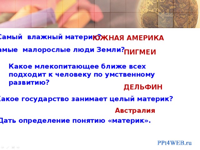   Самый влажный материк?   ЮЖНАЯ АМЕРИКА   Самые малорослые люди Земли?   Какое млекопитающее ближе всех подходит к человеку по умственному развитию? ПИГМЕИ      Дать определение понятию «материк». ДЕЛЬФИН Какое государство занимает целый материк? Австралия 