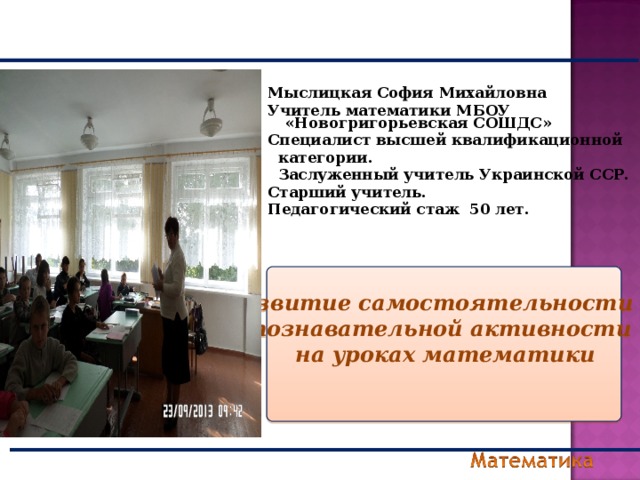 Мыслицкая София Михайловна Учитель математики МБОУ «Новогригорьевская СОШДС»  Специалист высшей квалификационной  категории.  Заслуженный учитель Украинской ССР. Старший учитель. Педагогический стаж 50 лет.    Развитие самостоятельности и познавательной активности на уроках математики   