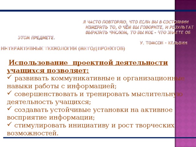  Использование проектной деятельности учащихся позволяет:  развивать коммуникативные и организационные навыки работы с информацией;  совершенствовать и тренировать мыслительную деятельность учащихся;  создавать устойчивые установки на активное восприятие информации;  стимулировать инициативу и рост творческих возможностей. 