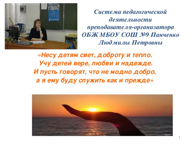 Система педагогической деятельности  преподавателя-организатора ОБЖ МБОУ СОШ №9 Панченко Людмилы Петровны «Несу детям свет, доброту и тепло.  Учу детей вере, любви и надежде.  И пусть говорят, что не модно добро, а я ему буду служить как и прежде»  