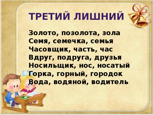 Третий лишний  Золото, позолота, зола Семя, семечка, семья Часовщик, часть, час Вдруг, подруга, друзья Носильщик, нос, носатый Горка, горный, городок Вода, водяной, водитель