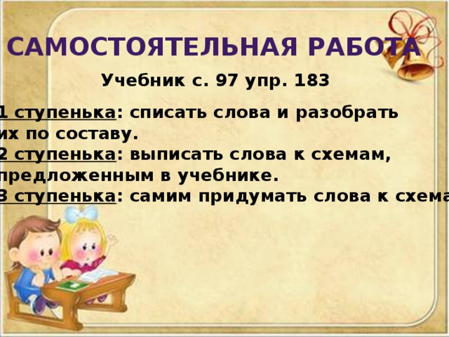 Самостоятельная работа  Учебник с. 97 упр. 183 1 ступенька : списать слова и разобрать их по составу. 2 ступенька : выписать слова к схемам, предложенным в учебнике. 3 ступенька : самим придумать слова к схемам.
