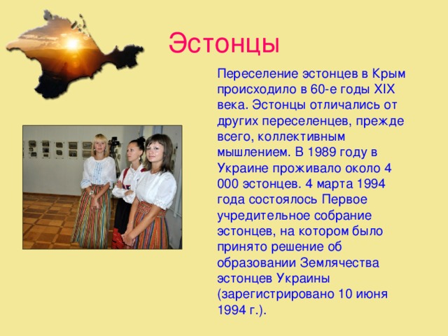 Эстонцы  Переселение эстонцев в Крым происходило в 60-е годы XIX века. Эстонцы отличались от других переселенцев, прежде всего, коллективным мышлением. В 1989 году в Украине проживало около 4 000 эстонцев. 4 марта 1994 года состоялось Первое учредительное собрание эстонцев, на котором было принято решение об образовании Землячества эстонцев Украины (зарегистрировано 10 июня 1994 г.).   