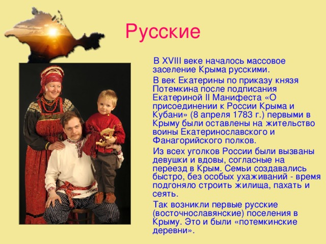 Русские  В XVIII веке началось массовое заселение Крыма русскими.  В век Екатерины по приказу князя Потемкина после подписания Екатериной II Манифеста «О присоединении к России Крыма и Кубани» (8 апреля 1783 г.) первыми в Крыму были оставлены на жительство воины Екатеринославского и Фанагорийского полков.  Из всех уголков России были вызваны девушки и вдовы, соглас­ные на переезд в Крым. Семьи создавались быстро, без особых ухаживаний - время подгоняло строить жилища, пахать и сеять.  Так возникли первые русские (восточнославянские) поселения в Крыму. Это и были «потемкинские деревни».  