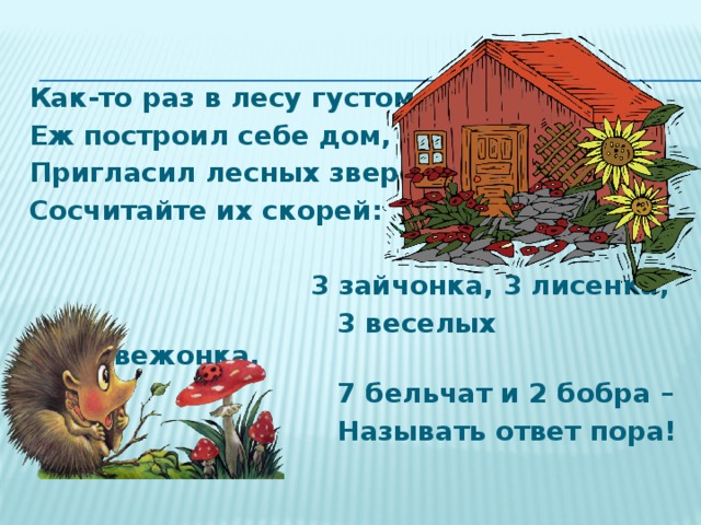 Как-то раз в лесу густом Еж построил себе дом, Пригласил лесных зверей, Сосчитайте их скорей:  3 зайчонка, 3 лисенка,  3 веселых медвежонка,  7 бельчат и 2 бобра –  Называть ответ пора! 