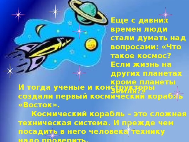 Еще с давних времен люди стали думать над вопросами: «Что такое космос? Если жизнь на других планетах кроме планеты Земля?» И тогда ученые и конструкторы создали первый космический корабль «Восток».  Космический корабль – это сложная техническая система. И прежде чем посадить в него человека технику надо проверить.