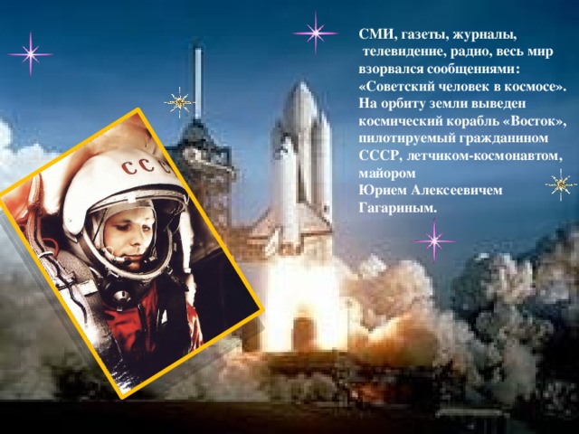 СМИ, газеты, журналы,  телевидение, радио, весь мир взорвался сообщениями: «Советский человек в космосе». На орбиту земли выведен космический корабль «Восток», пилотируемый гражданином СССР, летчиком-космонавтом, майором Юрием Алексеевичем Гагариным.