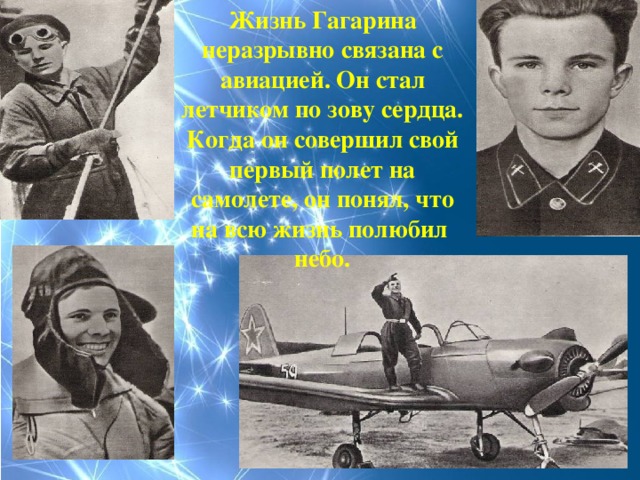Жизнь Гагарина неразрывно связана с авиацией. Он стал летчиком по зову сердца. Когда он совершил свой первый полет на самолете, он понял, что на всю жизнь полюбил небо.