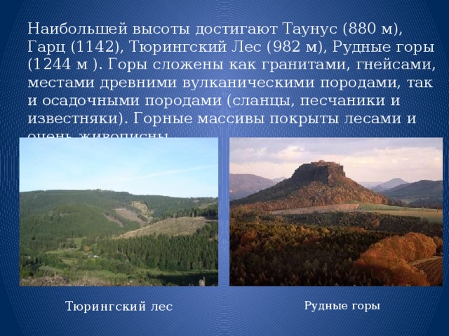 Наибольшей высоты достигают Таунус (880 м), Гарц (1142), Тюрингский Лес (982 м), Рудные горы (1244 м ). Горы сложены как гранитами, гнейсами, местами древними вулканическими породами, так и осадочными породами (сланцы, песчаники и известняки). Горные массивы покрыты лесами и очень живописны. Тюрингский лес Рудные горы 