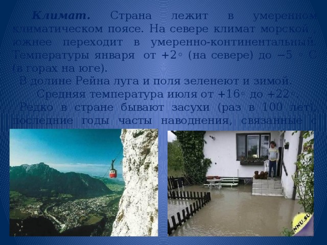  Климат. Страна лежит в умеренном климатическом поясе. На севере климат морской , южнее переходит в умеренно-континентальный. Температуры января   от +2◦ (на севере) до −5 ◦ С (в горах на юге).  В долине Рейна луга и поля зеленеют и зимой.  Средняя температура июля от +16◦ до +22◦.  Редко в стране бывают засухи (раз в 100 лет), последние годы часты наводнения, связанные с сильными ливнями. 