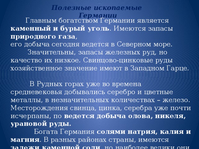 Полезные ископаемые Германии  Главным богатством Германии является каменный и бурый уголь . Имеются запасы природного газа , его добыча сегодня ведется в Северном море.  Значительны, запасы железных руд, но качество их низкое. Свинцово-цинковые руды хозяйственное значение имеют в Западном Гарце.  В Рудных горах уже во времена средневековья добывались серебро и цветные металлы, в незначительных количествах – железо. Месторождения свинца, цинка, серебра уже почти исчерпаны, по ведется добыча олова, никеля, урановой руды.   Богата Германия солями натрия, калия и магния . В разных районах страны, имеются залежи каменной соли , но наиболее велики они на Северо-Германской низменности. 