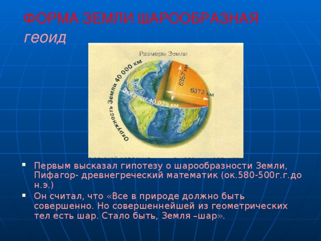 ФОРМА ЗЕМЛИ ШАРООБРАЗНАЯ  геоид Первым высказал гипотезу о шарообразности Земли, Пифагор- древнегреческий математик (ок.580-500г.г.до н.э.) Он считал, что «Все в природе должно быть совершенно. Но совершеннейшей из геометрических тел есть шар. Стало быть, Земля –шар». 